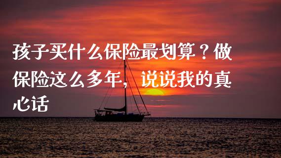 孩子买什么保险最划算？做保险这么多年，说说我的真心话_https://wap.78312.cn_财经新闻_第1张