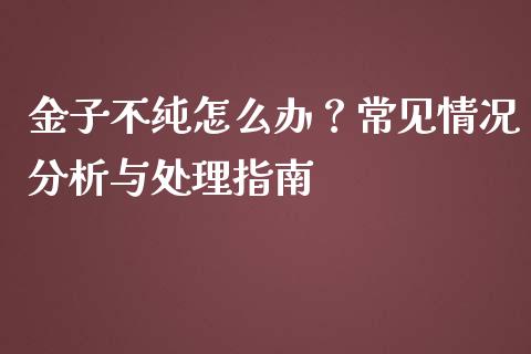金子不纯怎么办?常见情况分析与处理指南_债券资讯_第1张_期货开户_金融监管_外汇交易_债券资讯_全球市场_财经新闻 金子不纯怎么办?常见情况分析与处理指南_https://wap.78312.cn_债券资讯_第1张