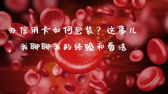 办信用卡如何包装？这事儿，我聊聊我的经验和看法_https://wap.78312.cn_债券资讯_第1张