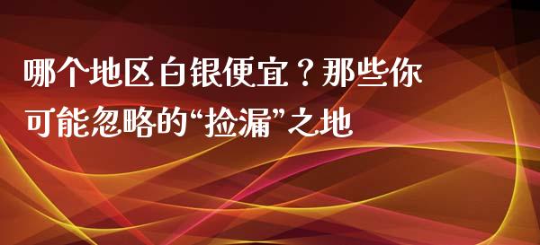哪个地区白银便宜？那些你可能忽略的“捡漏”之地_https://wap.78312.cn_外汇交易_第1张
