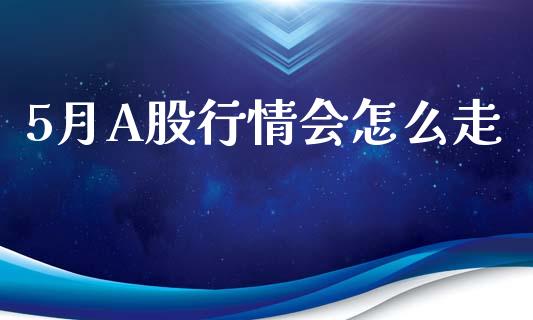 5月A股行情会怎么走_https://wap.78312.cn_全球市场_第1张
