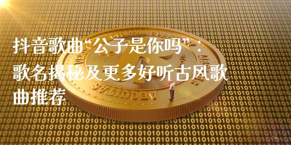 抖音歌曲“公子是你吗”：歌名揭秘及更多好听古风歌曲推荐_https://wap.78312.cn_财经新闻_第1张