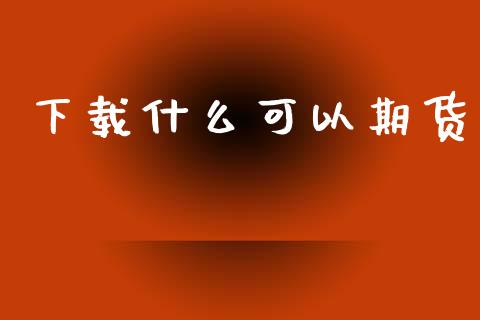 下载什么可以期货_https://wap.78312.cn_全球市场_第1张