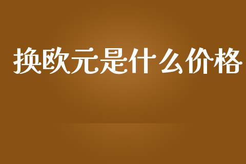 换欧元是什么价格_https://wap.78312.cn_金融监管_第1张
