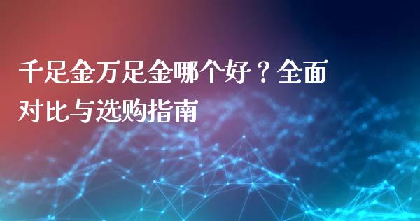 千足金万足金哪个好？全面对比与选购指南_https://wap.78312.cn_期货开户_第1张