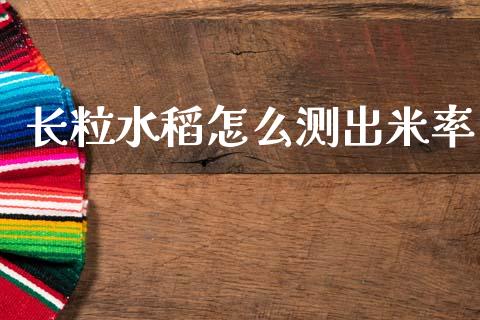长粒水稻怎么测出米率_https://wap.78312.cn_金融监管_第1张