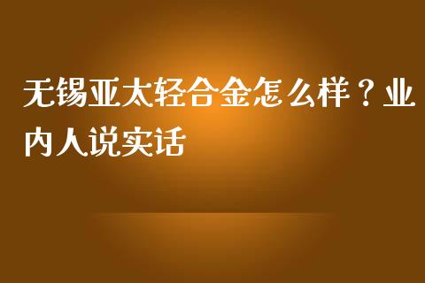 无锡亚太轻合金怎么样？业内人说实话_https://wap.78312.cn_债券资讯_第1张