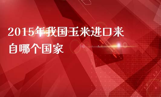 2015年我国玉米进口来自哪个国家_https://wap.78312.cn_期货开户_第1张