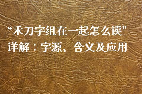 “禾刀字组在一起怎么读”详解：字源、含义及应用_https://wap.78312.cn_财经新闻_第1张