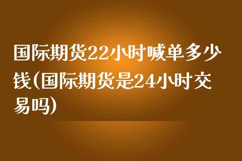 国际期货22小时喊单多少钱(国际期货是24小时交易吗)_https://wap.78312.cn_金融监管_第1张