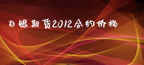 白银期货2012合约价格_https://wap.78312.cn_期货开户_第1张