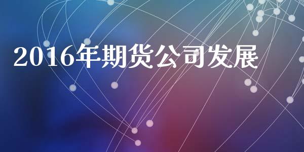 2016年期货公司发展_https://wap.78312.cn_期货开户_第1张