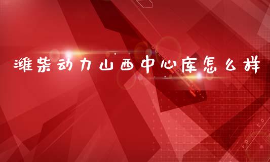 潍柴动力山西中心库怎么样_https://wap.78312.cn_全球市场_第1张