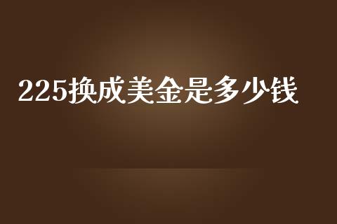 225换成美金是多少钱_https://wap.78312.cn_期货开户_第1张