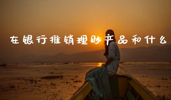 在银行推销理财产品和什么_https://wap.78312.cn_全球市场_第1张