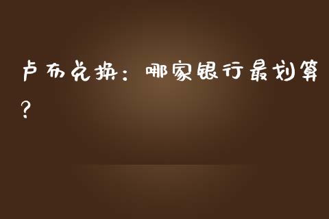 卢布兑换：哪家银行最划算？_https://wap.78312.cn_财经新闻_第1张
