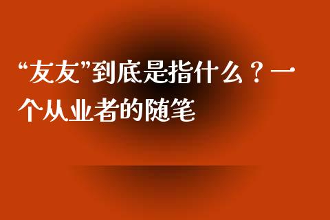 “友友”到底是指什么？一个从业者的随笔_https://wap.78312.cn_外汇交易_第1张