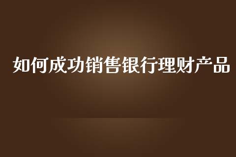 如何成功销售银行理财产品_https://wap.78312.cn_期货开户_第1张