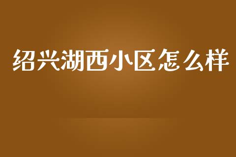 绍兴湖西小区怎么样_https://wap.78312.cn_债券资讯_第1张
