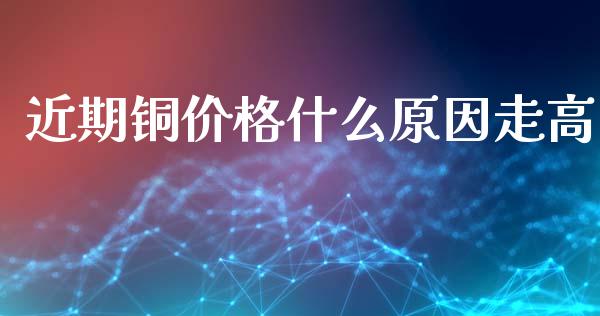 近期铜价格什么原因走高_https://wap.78312.cn_全球市场_第1张