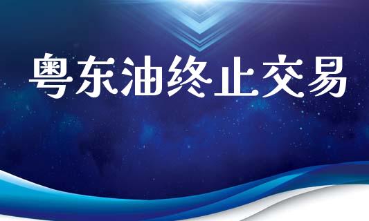 粤东油终止交易_https://wap.78312.cn_金融监管_第1张