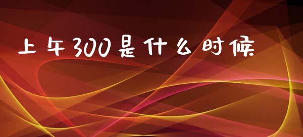 上午300是什么时候_https://wap.78312.cn_金融监管_第1张