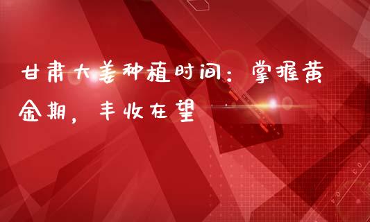 甘肃大姜种植时间：掌握黄金期，丰收在望_https://wap.78312.cn_债券资讯_第1张