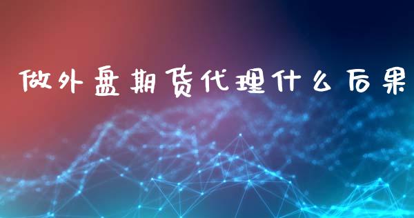 做外盘期货代理什么后果_https://wap.78312.cn_期货开户_第1张
