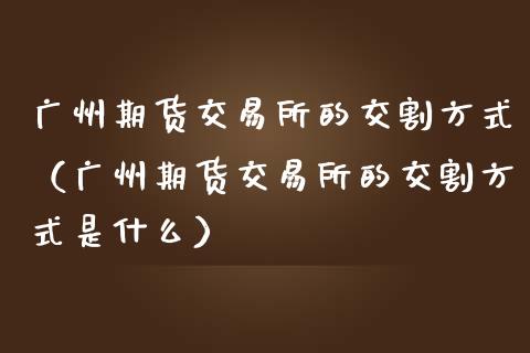 广州期货交易所的交割方式(广州期货交易所的交割方式是什么)_全球市场_第1张_期货开户_金融监管_外汇交易_债券资讯_全球市场_财经新闻 广州期货交易所的交割方式(广州期货交易所的交割方式是什么)_https://wap.78312.cn_全球市场_第1张