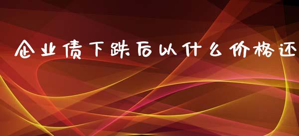 企业债下跌后以什么价格还_https://wap.78312.cn_外汇交易_第1张