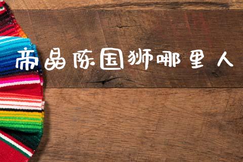 帝晶陈国狮哪里人_https://wap.78312.cn_期货开户_第1张