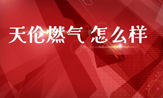 天伦燃气 怎么样_https://wap.78312.cn_全球市场_第1张