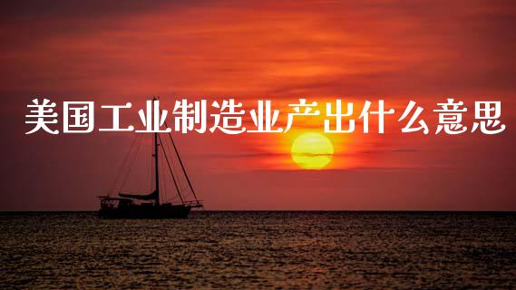 美国工业制造业产出什么意思_https://wap.78312.cn_金融监管_第1张