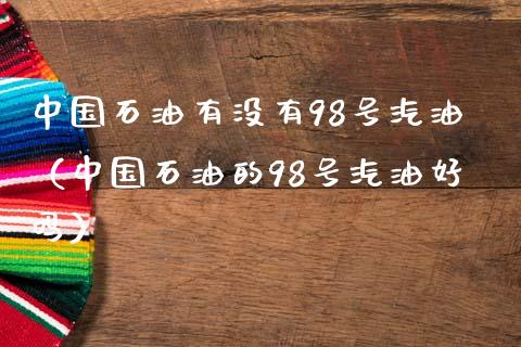 中国石油有没有98号汽油（中国石油的98号汽油好吗）_https://wap.78312.cn_债券资讯_第1张