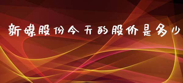 新媒股份今天的股价是多少_https://wap.78312.cn_财经新闻_第1张