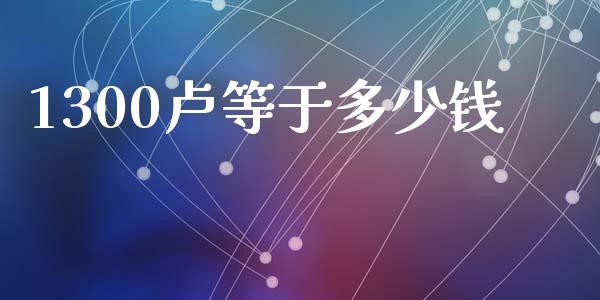 1300卢等于多少钱_https://wap.78312.cn_外汇交易_第1张