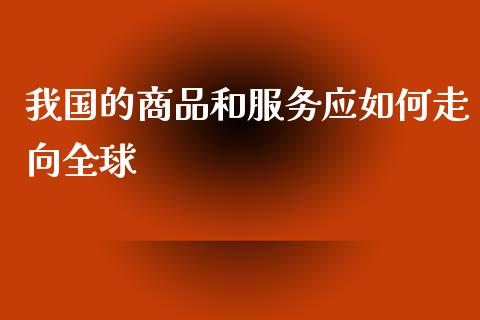 我国的商品和服务应如何走向全球_https://wap.78312.cn_期货开户_第1张