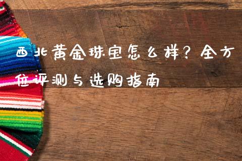 西北黄金珠宝怎么样？全方位评测与选购指南_https://wap.78312.cn_财经新闻_第1张