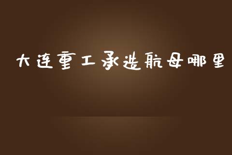 大连重工承造航母哪里_https://wap.78312.cn_金融监管_第1张