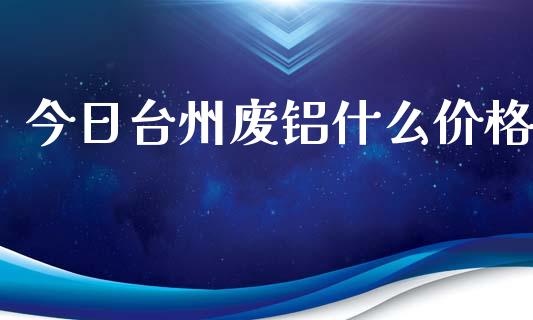 今日台州废铝什么价格_https://wap.78312.cn_期货开户_第1张