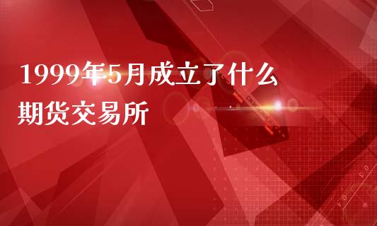 1999年5月成立了什么期货交易所_https://wap.78312.cn_全球市场_第1张
