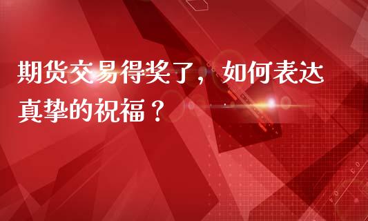 期货交易得奖了，如何表达真挚的祝福？_https://wap.78312.cn_财经新闻_第1张