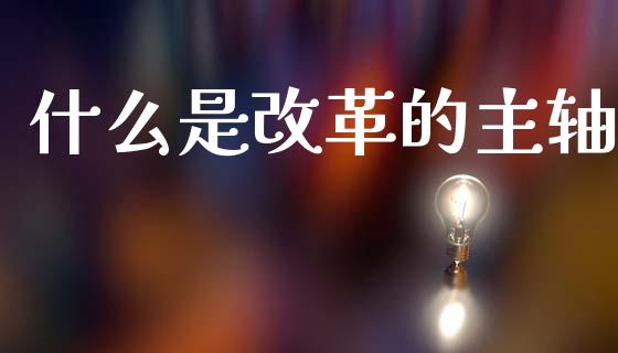 什么是改革的主轴_https://wap.78312.cn_期货开户_第1张