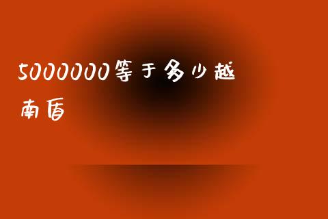 5000000等于多少越南盾_https://wap.78312.cn_财经新闻_第1张