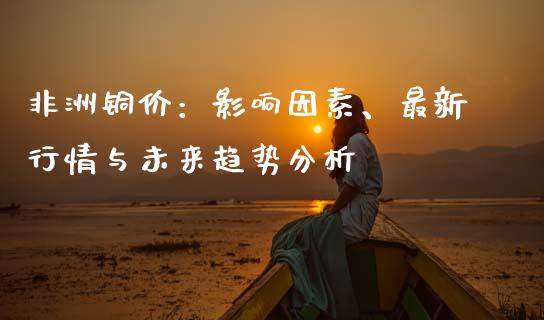 非洲铜价：影响因素、最新行情与未来趋势分析_https://wap.78312.cn_外汇交易_第1张