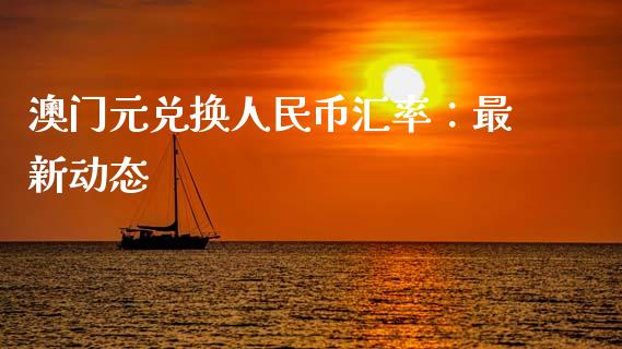 澳门元兑换人民币汇率：最新动态_https://wap.78312.cn_财经新闻_第1张