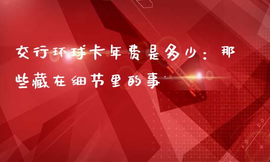 交行环球卡年费是多少：那些藏在细节里的事_https://wap.78312.cn_全球市场_第1张