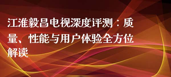江淮毅昌电视深度评测：质量、性能与用户体验全方位解读_https://wap.78312.cn_财经新闻_第1张