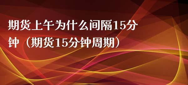 期货上午为什么间隔15分钟（期货15分钟周期）_https://wap.78312.cn_财经新闻_第1张