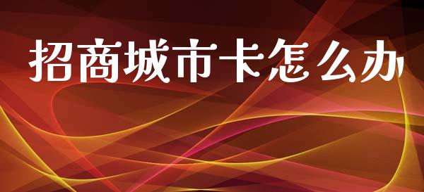 招商城市卡怎么办_https://wap.78312.cn_全球市场_第1张